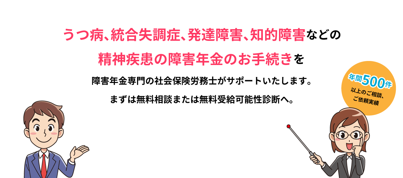 うつ病、統合失調症、発達障害、知的障害などの精神疾患の障害年金のお手続きを障害年金専門の社会保険労務士がサポートいたします。まずは無料相談または無料受給可能性診断へ。